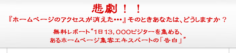 悲劇!『ホームページのアクセスが消えた……』そのときあなたは、どうしますか?無料レポート”1日13,000ビジターを集める、あるホームページ集客エキスパートの「告白」” 悲劇!『ホームページのアクセスが消えた……』そのときあなたは、どうしますか?無料レポート”1日13,000ビジターを集める、あるホームページ集客エキスパートの「告白」”